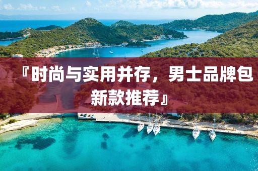 『时尚与实用并存，男士品牌包新款推荐』