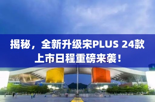 揭秘，全新升级宋PLUS 24款上市日程重磅来袭！