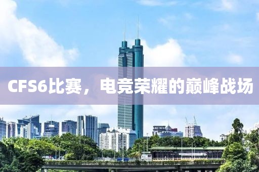 CFS6比赛，电竞荣耀的巅峰战场
