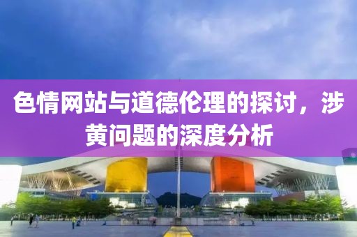 色情网站与道德伦理的探讨，涉黄问题的深度分析