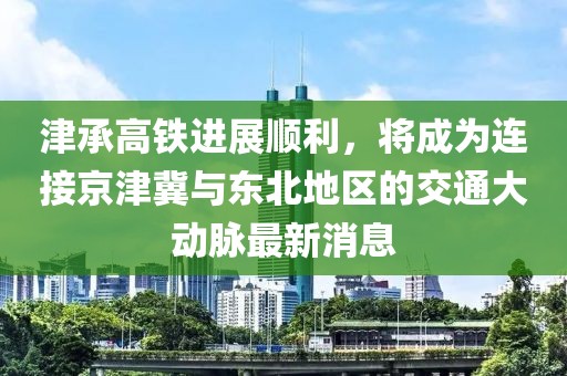 津承高铁进展顺利，将成为连接京津冀与东北地区的交通大动脉最新消息