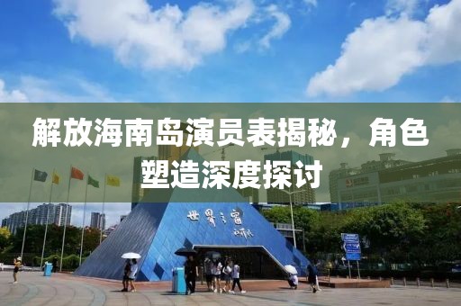 解放海南岛演员表揭秘，角色塑造深度探讨