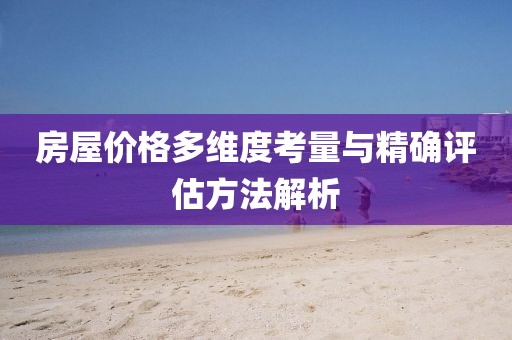 房屋价格多维度考量与精确评估方法解析