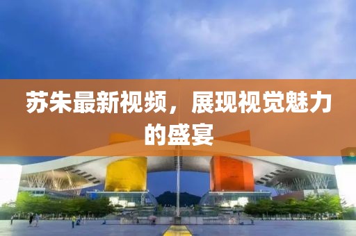 苏朱最新视频，展现视觉魅力的盛宴