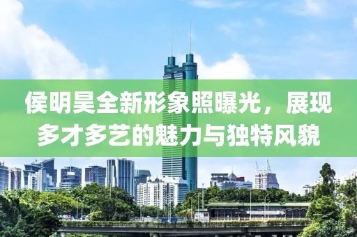 侯明昊全新形象照曝光，展现多才多艺的魅力与独特风貌