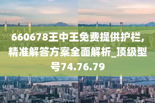 660678王中王免费提供护栏,精准解答方案全面解析_顶级型号74.76.79