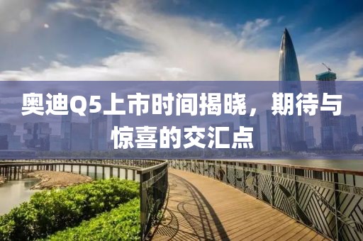 奥迪Q5上市时间揭晓，期待与惊喜的交汇点