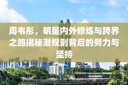 周韦彤，明星内外修炼与跨界之路揭秘潜规则背后的努力与坚持