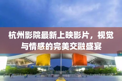 杭州影院最新上映影片，视觉与情感的完美交融盛宴
