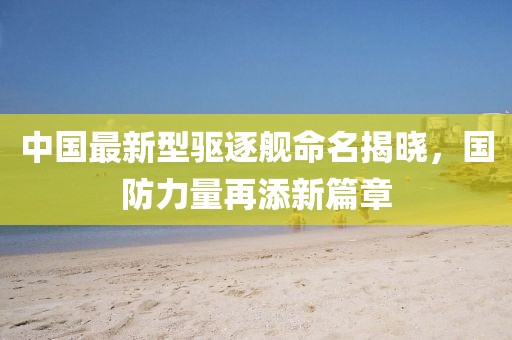 中国最新型驱逐舰命名揭晓，国防力量再添新篇章