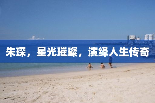 朱琛，星光璀璨，演绎人生传奇