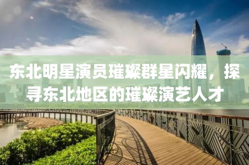 东北明星演员璀璨群星闪耀，探寻东北地区的璀璨演艺人才
