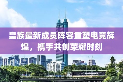 皇族最新成员阵容重塑电竞辉煌，携手共创荣耀时刻