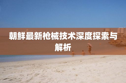 朝鲜最新枪械技术深度探索与解析