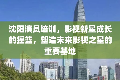 沈阳演员培训，影视新星成长的摇篮，塑造未来影视之星的重要基地