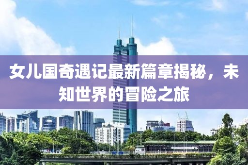 女儿国奇遇记最新篇章揭秘，未知世界的冒险之旅