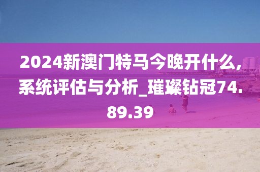 2024新澳门特马今晚开什么,系统评估与分析_璀璨钻冠74.89.39