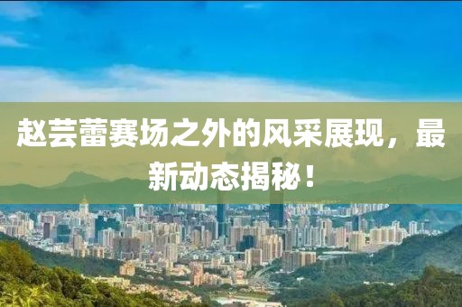 赵芸蕾赛场之外的风采展现，最新动态揭秘！