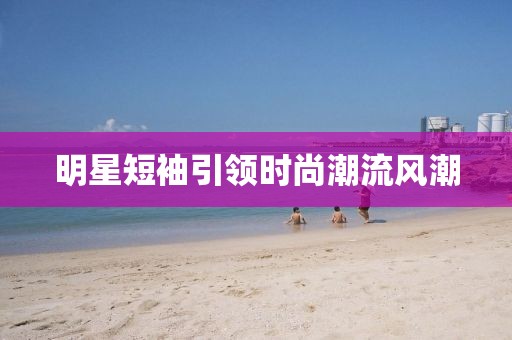 明星短袖引领时尚潮流风潮