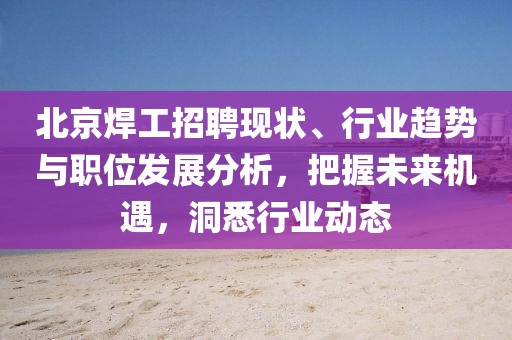 北京焊工招聘现状、行业趋势与职位发展分析，把握未来机遇，洞悉行业动态