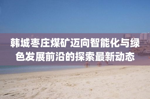 韩城枣庄煤矿迈向智能化与绿色发展前沿的探索最新动态