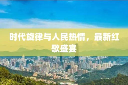 时代旋律与人民热情，最新红歌盛宴