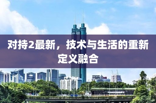 对持2最新，技术与生活的重新定义融合