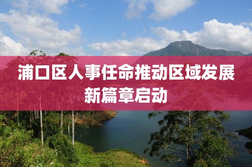 浦口区人事任命推动区域发展新篇章启动