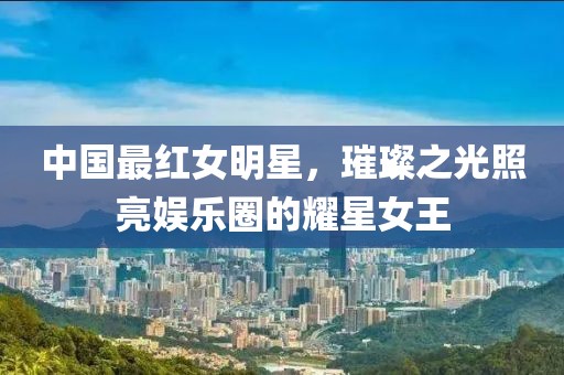 中国最红女明星，璀璨之光照亮娱乐圈的耀星女王