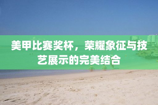 美甲比赛奖杯，荣耀象征与技艺展示的完美结合