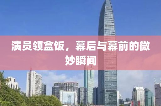 演员领盒饭，幕后与幕前的微妙瞬间