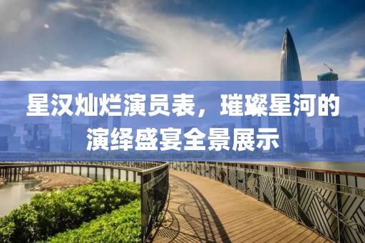 星汉灿烂演员表，璀璨星河的演绎盛宴全景展示