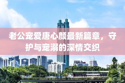 老公宠爱唐心颜最新篇章，守护与宠溺的深情交织