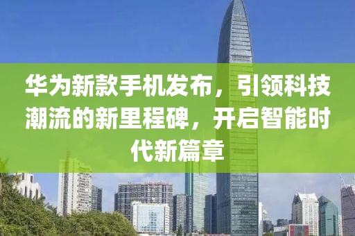 华为新款手机发布，引领科技潮流的新里程碑，开启智能时代新篇章