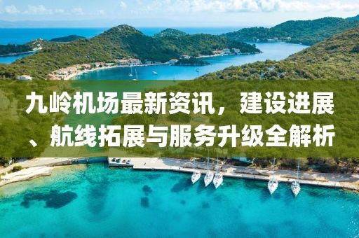 九岭机场最新资讯，建设进展、航线拓展与服务升级全解析