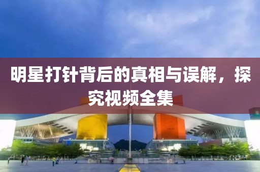 明星打针背后的真相与误解，探究视频全集