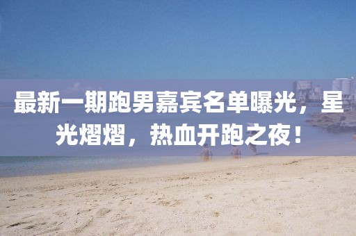 最新一期跑男嘉宾名单曝光，星光熠熠，热血开跑之夜！