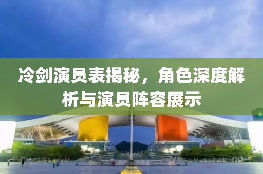 冷剑演员表揭秘，角色深度解析与演员阵容展示
