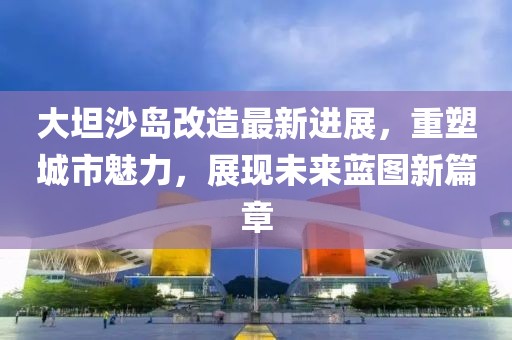 大坦沙岛改造最新进展，重塑城市魅力，展现未来蓝图新篇章