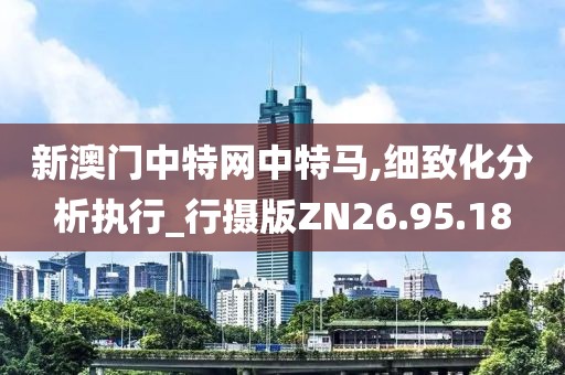 新澳门中特网中特马,细致化分析执行_行摄版ZN26.95.18