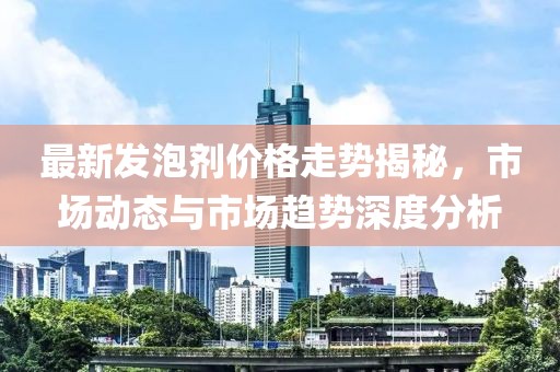 最新发泡剂价格走势揭秘，市场动态与市场趋势深度分析