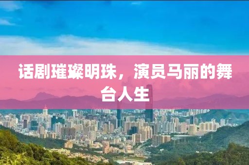 话剧璀璨明珠，演员马丽的舞台人生