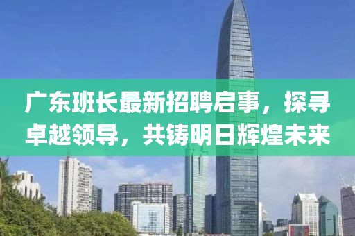 广东班长最新招聘启事，探寻卓越领导，共铸明日辉煌未来