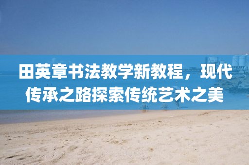 田英章书法教学新教程，现代传承之路探索传统艺术之美