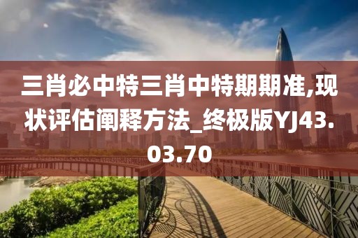 三肖必中特三肖中特期期准,现状评估阐释方法_终极版YJ43.03.70