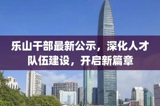 乐山干部最新公示，深化人才队伍建设，开启新篇章