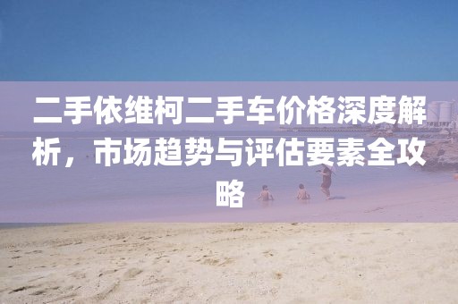 二手依维柯二手车价格深度解析，市场趋势与评估要素全攻略