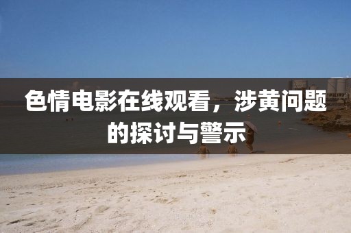 色情电影在线观看，涉黄问题的探讨与警示