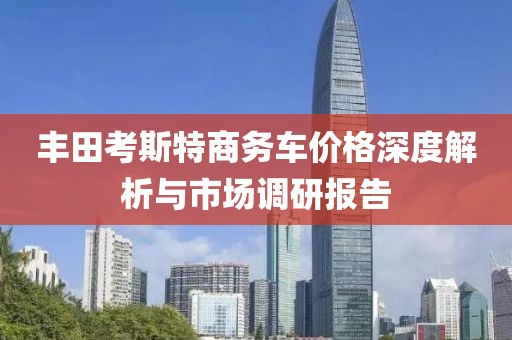 丰田考斯特商务车价格深度解析与市场调研报告
