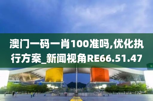 澳门一码一肖100准吗,优化执行方案_新闻视角RE66.51.47